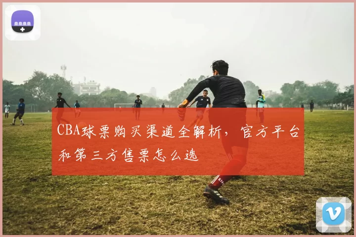 CBA球票购买渠道全解析，官方平台和第三方售票怎么选