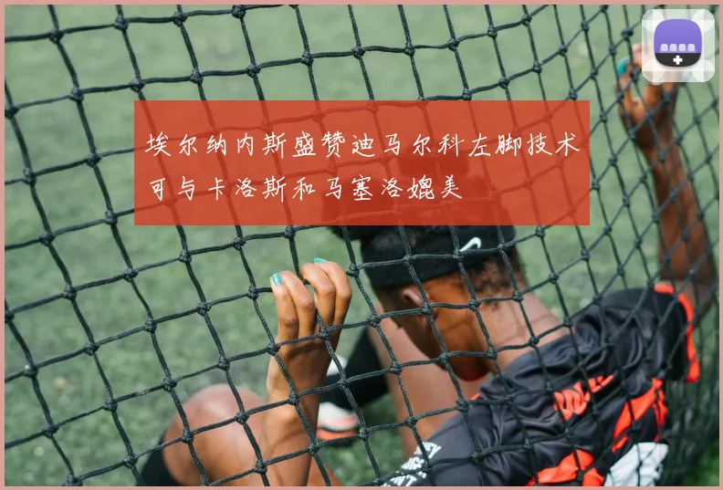 埃尔纳内斯盛赞迪马尔科左脚技术可与卡洛斯和马塞洛媲美