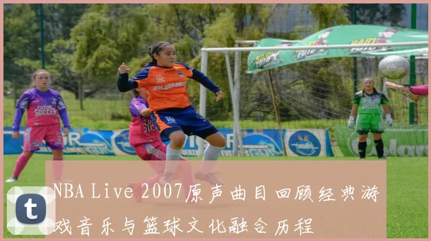 NBA Live 2007原声曲目回顾经典游戏音乐与篮球文化融合历程