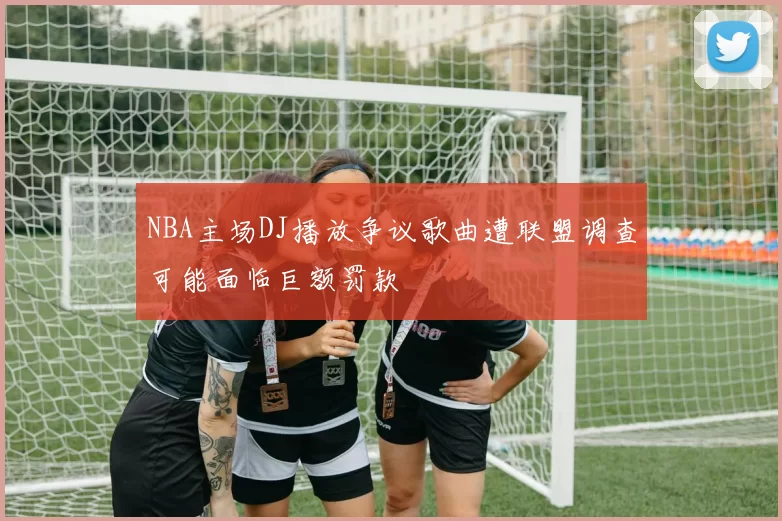 NBA主场DJ播放争议歌曲遭联盟调查可能面临巨额罚款