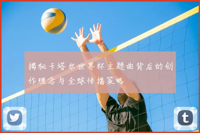 揭秘卡塔尔世界杯主题曲背后的创作理念与全球传播策略