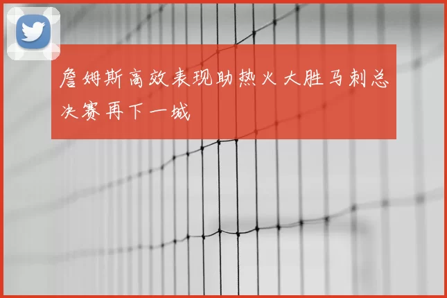詹姆斯高效表现助热火大胜马刺总决赛再下一城