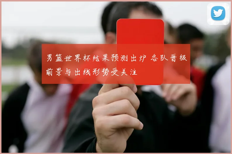 男篮世界杯结果预测出炉 各队晋级前景与出线形势受关注