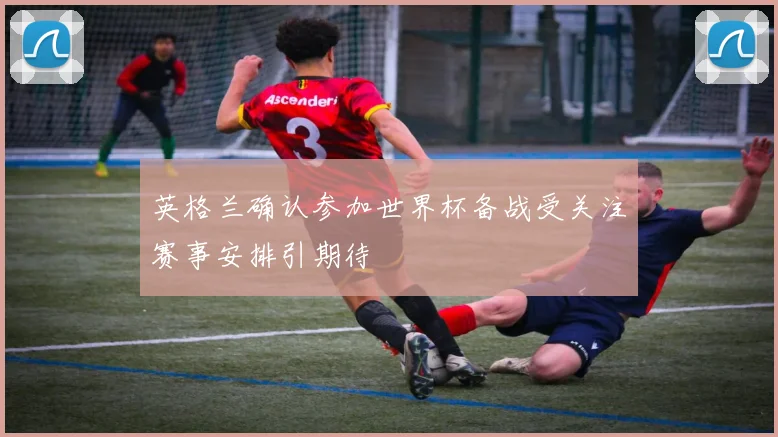 英格兰确认参加世界杯备战受关注赛事安排引期待