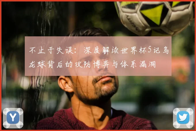不止于失误:深度解读世界杯5记乌龙球背后的攻防博弈与体系漏洞