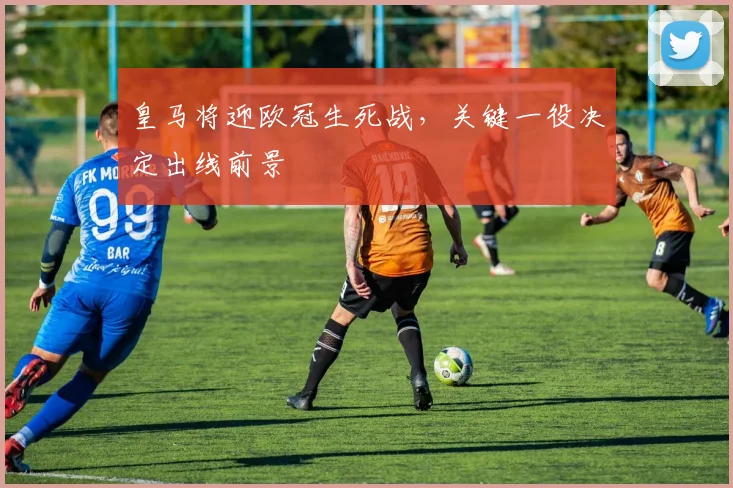 皇马将迎欧冠生死战,关键一役决定出线前景
