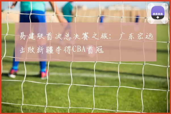 易建联首次总决赛之旅：广东宏远击败新疆夺得CBA首冠