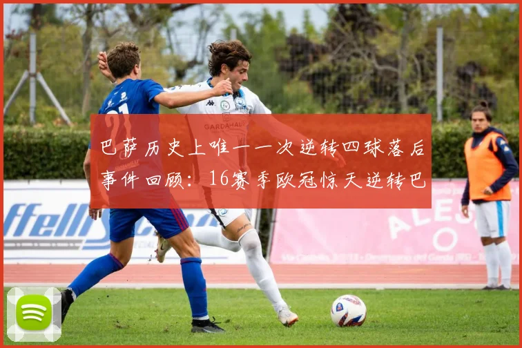巴萨历史上唯一一次逆转四球落后事件回顾:16赛季欧冠惊天逆转巴黎
