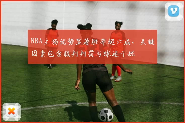 NBA主场优势显著胜率超六成，关键因素包含裁判判罚与球迷干扰