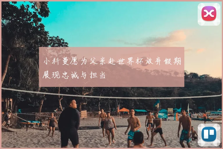 小科曼愿为父亲赴世界杯放弃假期展现忠诚与担当