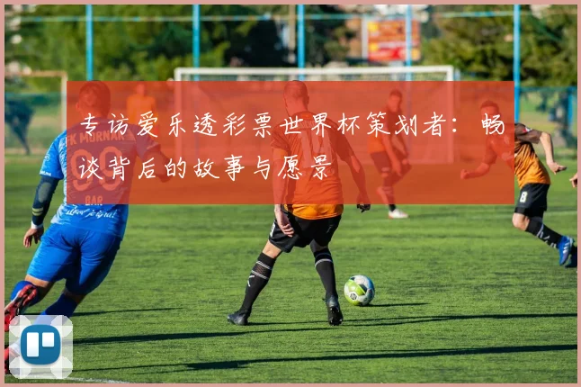 专访爱乐透彩票世界杯策划者:畅谈背后的故事与愿景