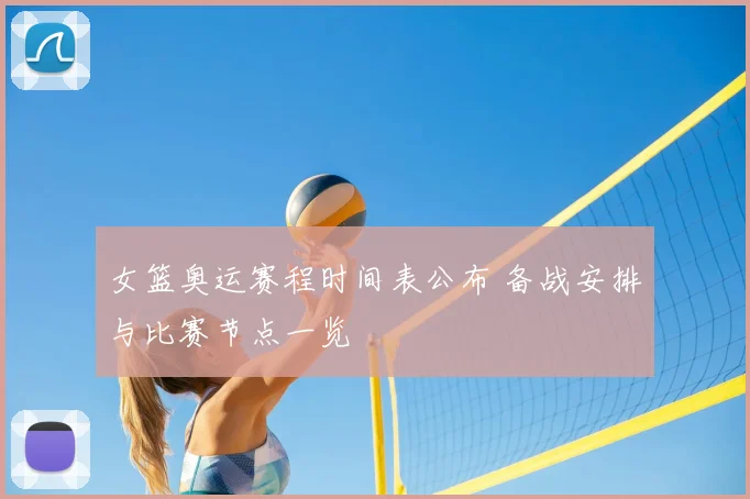 女篮奥运赛程时间表公布 备战安排与比赛节点一览