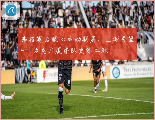 弗格赛后暖心举动刷屏，上海男篮4-1力克广厦夺队史第二冠