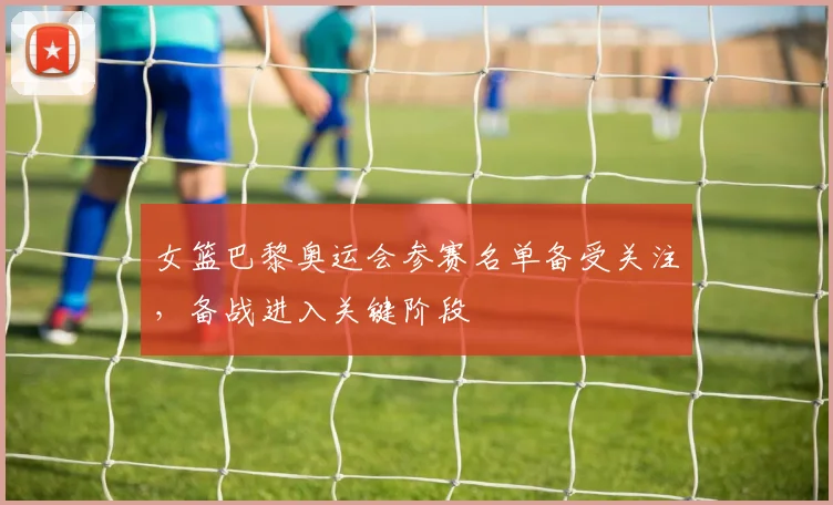 女篮巴黎奥运会参赛名单备受关注，备战进入关键阶段