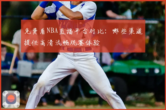 免费看NBA直播平台对比:哪些渠道提供高清流畅观赛体验