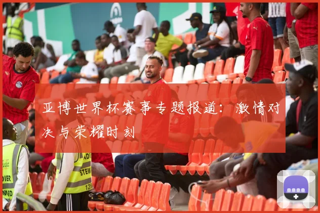 亚博世界杯赛事专题报道:激情对决与荣耀时刻