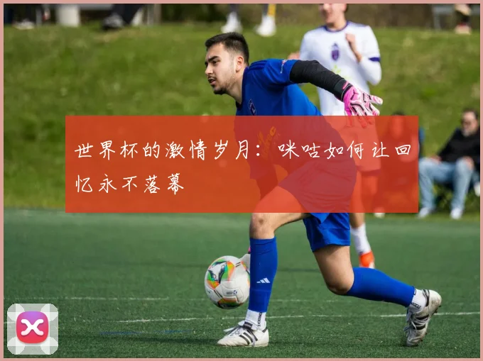 世界杯的激情岁月:咪咕如何让回忆永不落幕