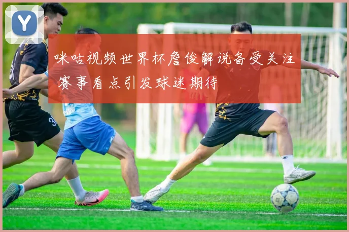 咪咕视频世界杯詹俊解说备受关注 赛事看点引发球迷期待
