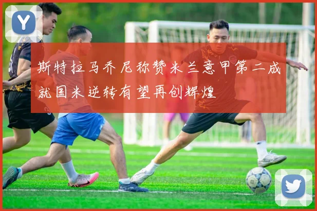 斯特拉马乔尼称赞米兰意甲第二成就国米逆转有望再创辉煌
