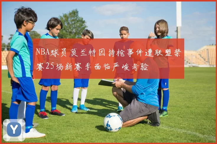 NBA球员莫兰特因持枪事件遭联盟禁赛25场新赛季面临严峻考验