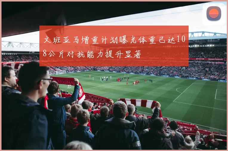 文班亚马增重计划曝光体重已达108公斤对抗能力提升显著