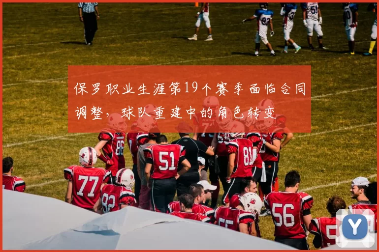 保罗职业生涯第19个赛季面临合同调整，球队重建中的角色转变