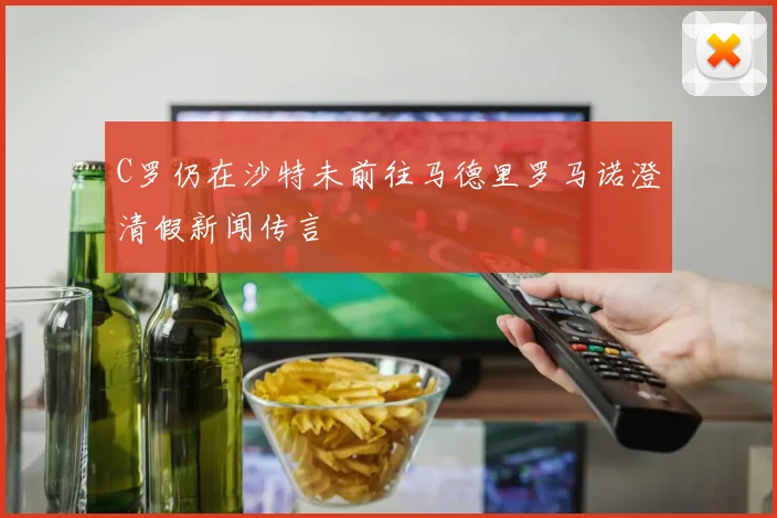C罗仍在沙特未前往马德里罗马诺澄清假新闻传言