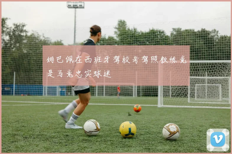 姆巴佩在西班牙驾校考驾照教练竟是马竞忠实球迷