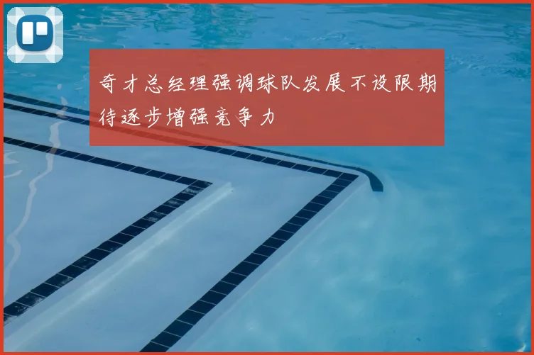 奇才总经理强调球队发展不设限期待逐步增强竞争力