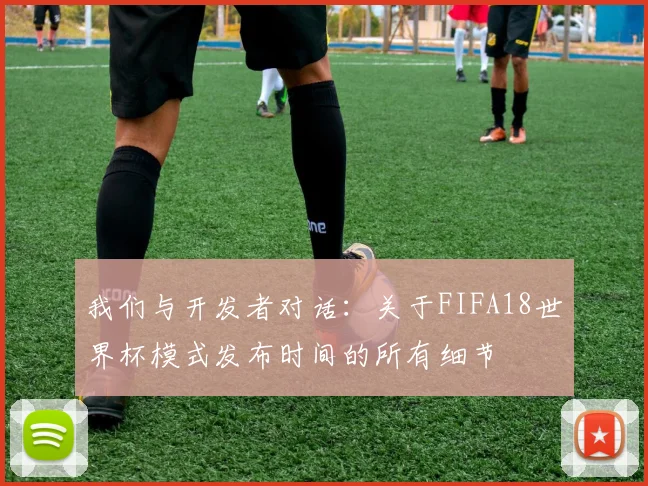 我们与开发者对话:关于FIFA18世界杯模式发布时间的所有细节