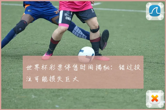 世界杯彩票停售时间揭秘:错过投注可能损失巨大