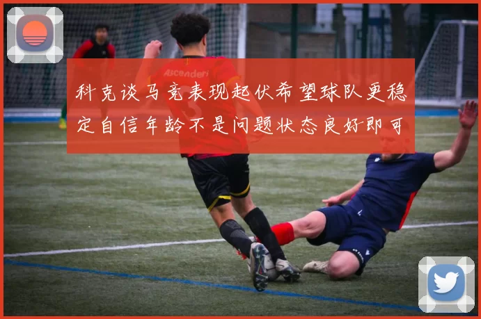 科克谈马竞表现起伏希望球队更稳定自信年龄不是问题状态良好即可出战