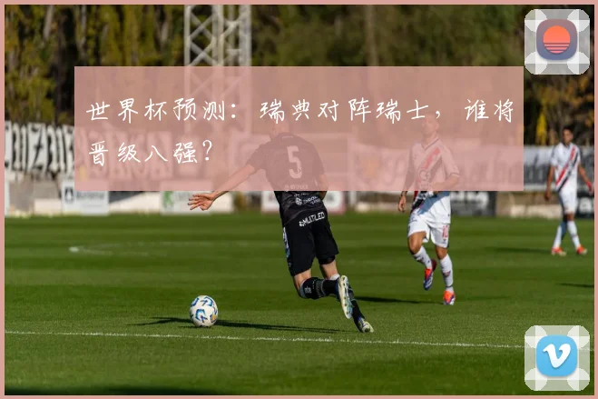 世界杯预测:瑞典对阵瑞士,谁将晋级八强?