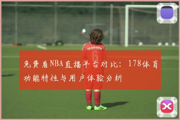 免费看NBA直播平台对比：178体育功能特性与用户体验分析