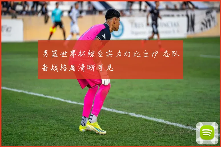 男篮世界杯综合实力对比出炉 各队备战格局清晰可见