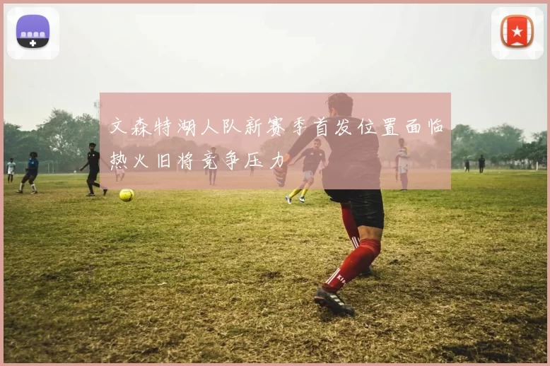 文森特湖人队新赛季首发位置面临热火旧将竞争压力