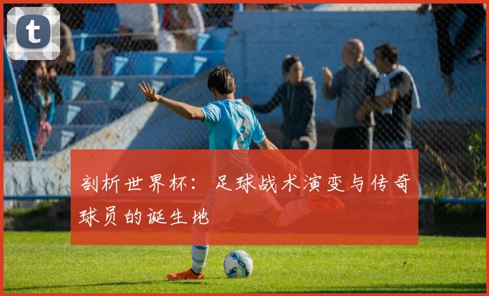 剖析世界杯：足球战术演变与传奇球员的诞生地