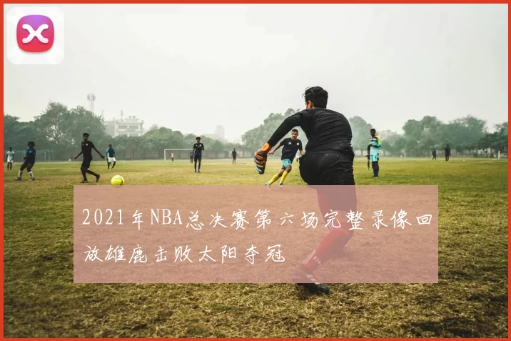 2021年NBA总决赛第六场完整录像回放雄鹿击败太阳夺冠