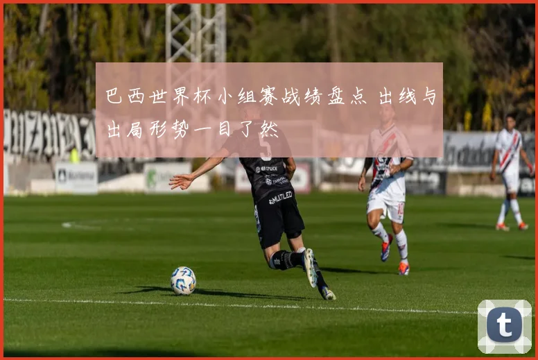 巴西世界杯小组赛战绩盘点 出线与出局形势一目了然