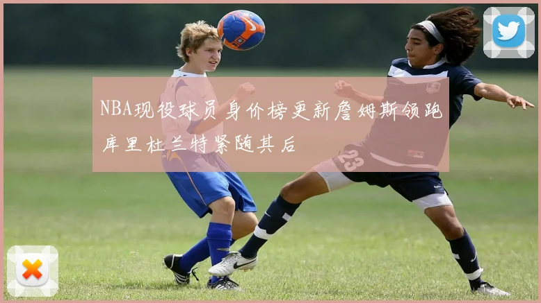 NBA现役球员身价榜更新詹姆斯领跑库里杜兰特紧随其后