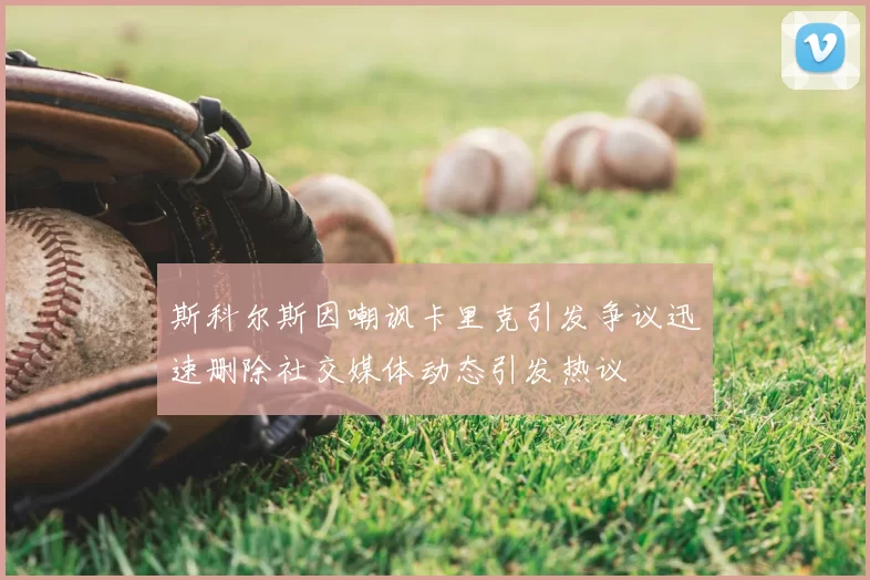 斯科尔斯因嘲讽卡里克引发争议迅速删除社交媒体动态引发热议