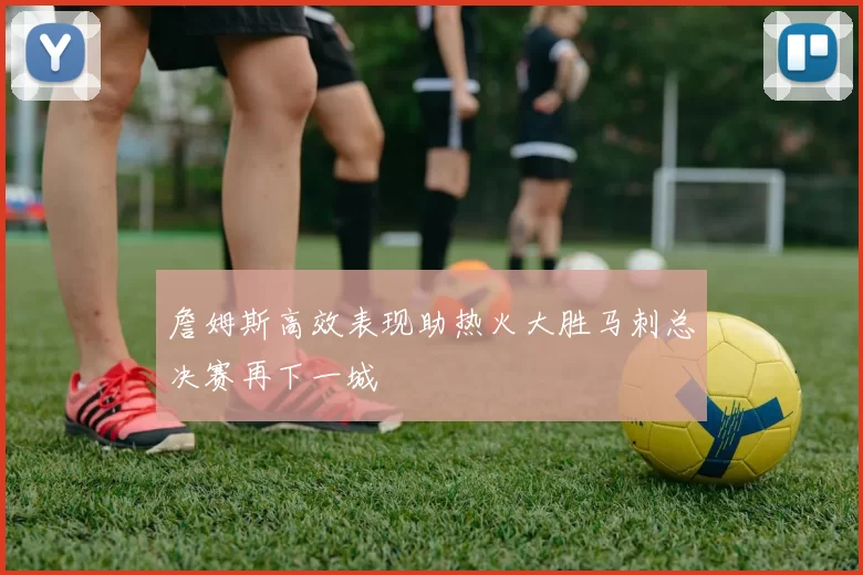 詹姆斯高效表现助热火大胜马刺总决赛再下一城