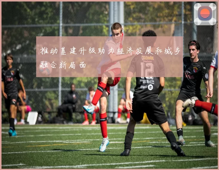 推动基建升级助力经济发展和城乡融合新局面