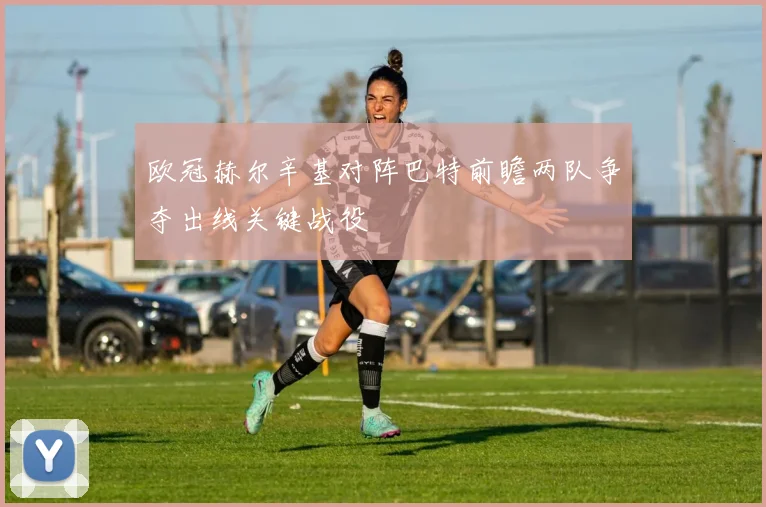 欧冠赫尔辛基对阵巴特前瞻两队争夺出线关键战役