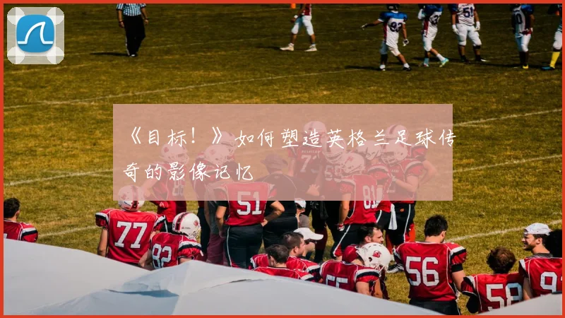 《目标!》如何塑造英格兰足球传奇的影像记忆