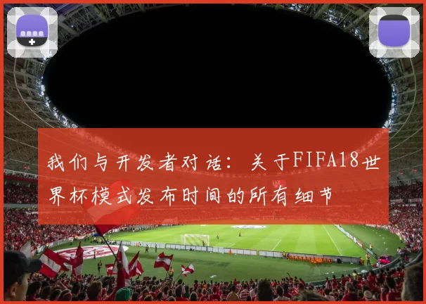 我们与开发者对话:关于FIFA18世界杯模式发布时间的所有细节