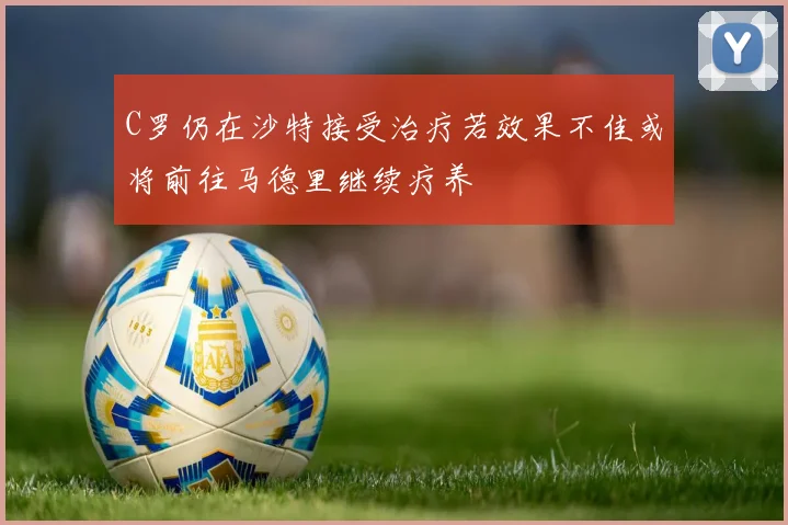 C罗仍在沙特接受治疗若效果不佳或将前往马德里继续疗养
