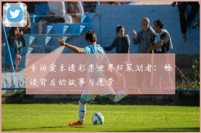 专访爱乐透彩票世界杯策划者:畅谈背后的故事与愿景