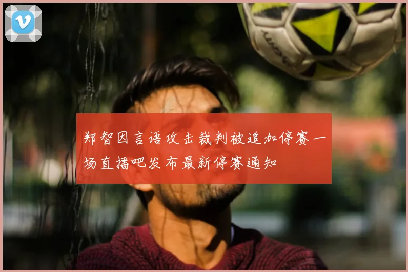 郑智因言语攻击裁判被追加停赛一场直播吧发布最新停赛通知