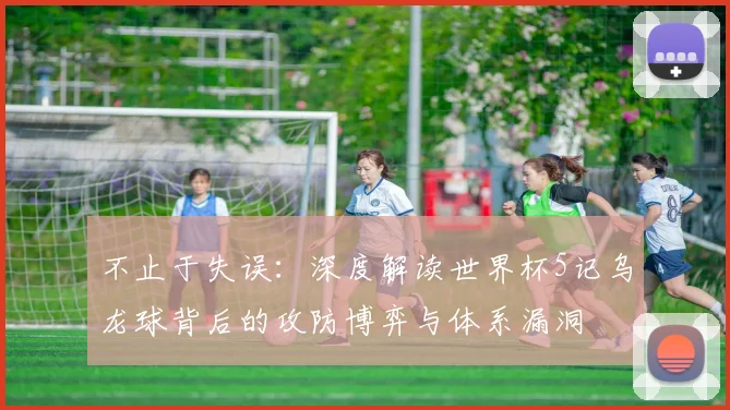 不止于失误:深度解读世界杯5记乌龙球背后的攻防博弈与体系漏洞